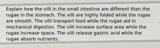 Explain how the villi in the small intestine are different than the rugae in the stomach. The villi are highly folded while the rugae are smooth. The villi transport food while the rugae aid in mechanical digestion. The villi increase surface area while the rugae increase space. The villi release gastric acid while the rugae absorb nutrients.