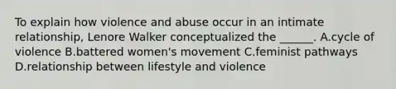 To explain how violence and abuse occur in an intimate relationship, Lenore Walker conceptualized the ______. A.cycle of violence B.battered women's movement C.feminist pathways D.relationship between lifestyle and violence