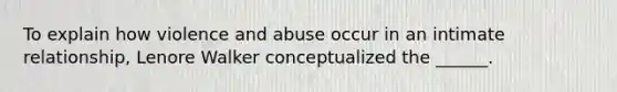 To explain how violence and abuse occur in an intimate relationship, Lenore Walker conceptualized the ______.