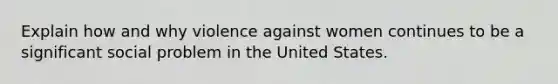 Explain how and why violence against women continues to be a significant social problem in the United States.