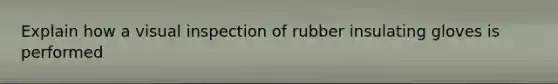 Explain how a visual inspection of rubber insulating gloves is performed