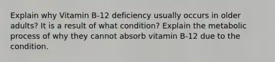 Explain why Vitamin B-12 deficiency usually occurs in older adults? It is a result of what condition? Explain the metabolic process of why they cannot absorb vitamin B-12 due to the condition.