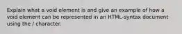 Explain what a void element is and give an example of how a void element can be represented in an HTML-syntax document using the / character.