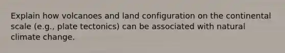 Explain how volcanoes and land configuration on the continental scale (e.g., plate tectonics) can be associated with natural climate change.