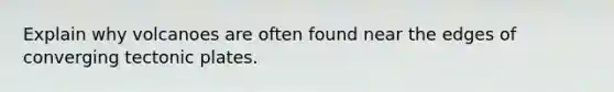 Explain why volcanoes are often found near the edges of converging tectonic plates.