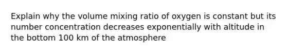 Explain why the volume mixing ratio of oxygen is constant but its number concentration decreases exponentially with altitude in the bottom 100 km of the atmosphere