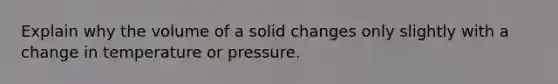 Explain why the volume of a solid changes only slightly with a change in temperature or pressure.