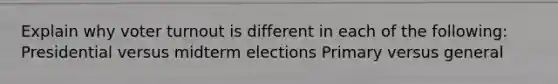 Explain why voter turnout is different in each of the following: Presidential versus midterm elections Primary versus general