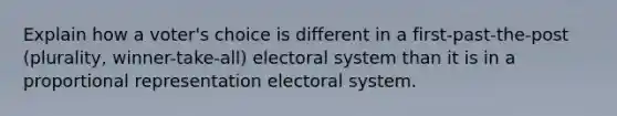 Explain how a voter's choice is different in a first-past-the-post (plurality, winner-take-all) electoral system than it is in a proportional representation electoral system.