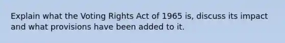 Explain what the Voting Rights Act of 1965 is, discuss its impact and what provisions have been added to it.