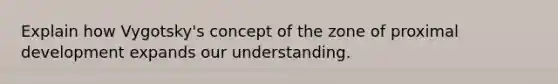 Explain how Vygotsky's concept of the zone of proximal development expands our understanding.