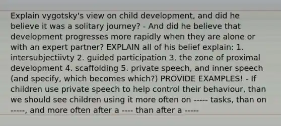 Explain vygotsky's view on child development, and did he believe it was a solitary journey? - And did he believe that development progresses more rapidly when they are alone or with an expert partner? EXPLAIN all of his belief explain: 1. intersubjectiivty 2. guided participation 3. the zone of proximal development 4. scaffolding 5. private speech, and inner speech (and specify, which becomes which?) PROVIDE EXAMPLES! - If children use private speech to help control their behaviour, than we should see children using it more often on ----- tasks, than on -----, and more often after a ---- than after a -----