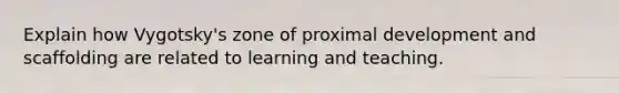 Explain how Vygotsky's zone of proximal development and scaffolding are related to learning and teaching.