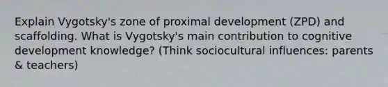 Explain Vygotsky's zone of proximal development (ZPD) and scaffolding. What is Vygotsky's main contribution to cognitive development knowledge? (Think sociocultural influences: parents & teachers)