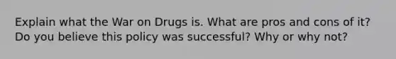 Explain what the War on Drugs is. What are pros and cons of it? Do you believe this policy was successful? Why or why not?