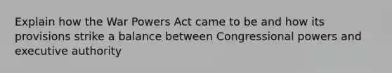 Explain how the War Powers Act came to be and how its provisions strike a balance between Congressional powers and executive authority