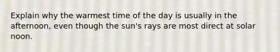 Explain why the warmest time of the day is usually in the afternoon, even though the sun's rays are most direct at solar noon.