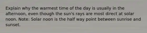 Explain why the warmest time of the day is usually in the afternoon, even though the sun's rays are most direct at solar noon. Note: Solar noon is the half way point between sunrise and sunset.