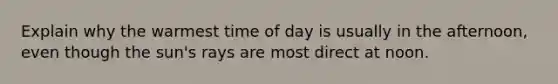 Explain why the warmest time of day is usually in the afternoon, even though the sun's rays are most direct at noon.