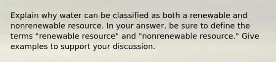 Explain why water can be classified as both a renewable and nonrenewable resource. In your answer, be sure to define the terms "renewable resource" and "nonrenewable resource." Give examples to support your discussion.