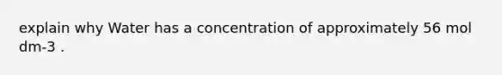 explain why Water has a concentration of approximately 56 mol dm-3 .