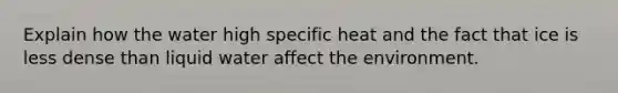 Explain how the water high specific heat and the fact that ice is less dense than liquid water affect the environment.