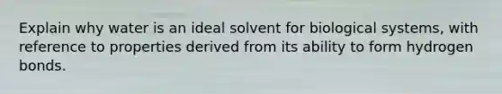 Explain why water is an ideal solvent for biological systems, with reference to properties derived from its ability to form hydrogen bonds.