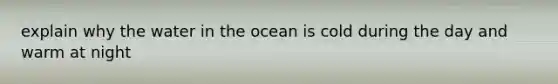 explain why the water in the ocean is cold during the day and warm at night