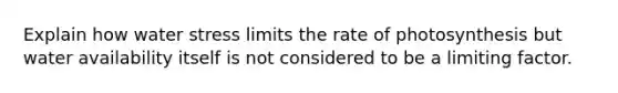 Explain how water stress limits the rate of photosynthesis but water availability itself is not considered to be a limiting factor.