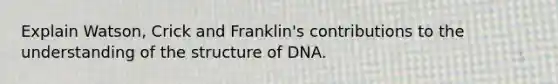 Explain Watson, Crick and Franklin's contributions to the understanding of the structure of DNA.