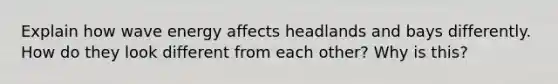 Explain how wave energy affects headlands and bays differently. How do they look different from each other? Why is this?