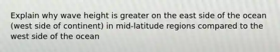 Explain why wave height is greater on the east side of the ocean (west side of continent) in mid-latitude regions compared to the west side of the ocean