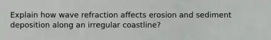 Explain how wave refraction affects erosion and sediment deposition along an irregular coastline?