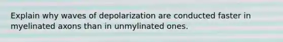 Explain why waves of depolarization are conducted faster in myelinated axons than in unmylinated ones.