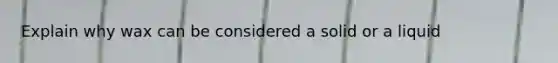 Explain why wax can be considered a solid or a liquid