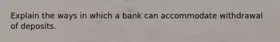 Explain the ways in which a bank can accommodate withdrawal of deposits.