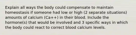 Explain all ways the body could compensate to maintain homeostasis if someone had low or high (2 separate situations) amounts of calcium (Ca++) in their blood. Include the hormone(s) that would be involved and 3 specific ways in which the body could react to correct blood calcium levels.