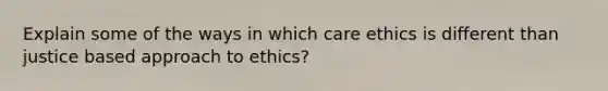 Explain some of the ways in which care ethics is different than justice based approach to ethics?