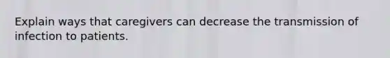 Explain ways that caregivers can decrease the transmission of infection to patients.