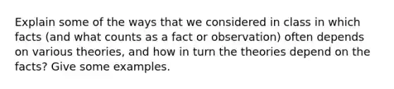 Explain some of the ways that we considered in class in which facts (and what counts as a fact or observation) often depends on various theories, and how in turn the theories depend on the facts? Give some examples.