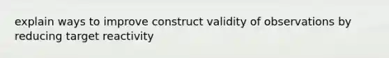 explain ways to improve construct validity of observations by reducing target reactivity