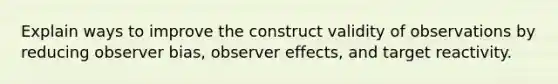 Explain ways to improve the construct validity of observations by reducing observer bias, observer effects, and target reactivity.