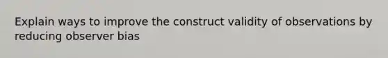 Explain ways to improve the construct validity of observations by reducing observer bias