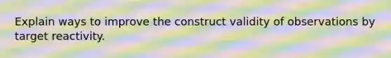 Explain ways to improve the construct validity of observations by target reactivity.