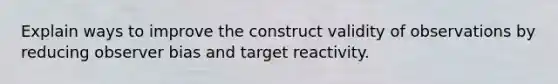 Explain ways to improve the construct validity of observations by reducing observer bias and target reactivity.