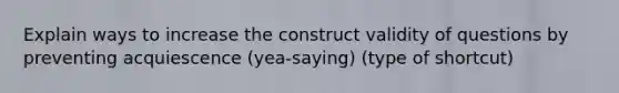 Explain ways to increase the construct validity of questions by preventing acquiescence (yea-saying) (type of shortcut)