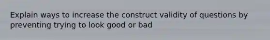 Explain ways to increase the construct validity of questions by preventing trying to look good or bad