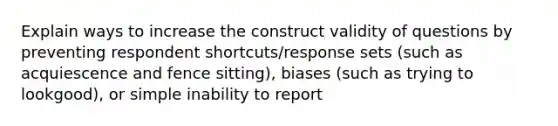 Explain ways to increase the construct validity of questions by preventing respondent shortcuts/response sets (such as acquiescence and fence sitting), biases (such as trying to lookgood), or simple inability to report