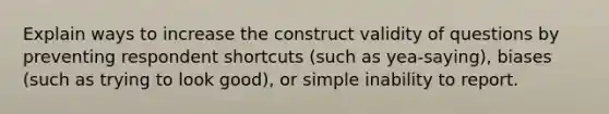 Explain ways to increase the construct validity of questions by preventing respondent shortcuts (such as yea-saying), biases (such as trying to look good), or simple inability to report.