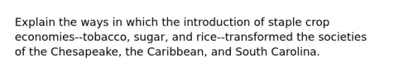 Explain the ways in which the introduction of staple crop economies--tobacco, sugar, and rice--transformed the societies of the Chesapeake, the Caribbean, and South Carolina.